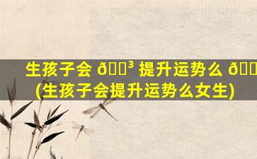 生孩子会 🌳 提升运势么 💮 (生孩子会提升运势么女生)